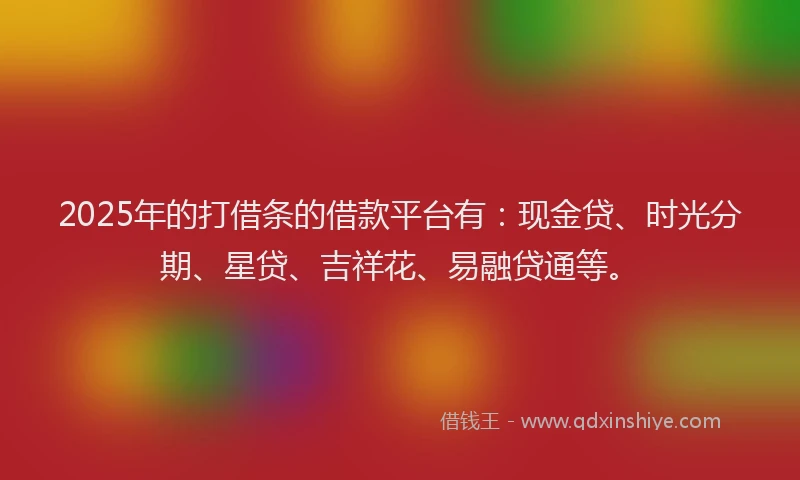 2025年的打借条的借款平台有：现金贷、时光分期、星贷、吉祥花、易融贷通等。