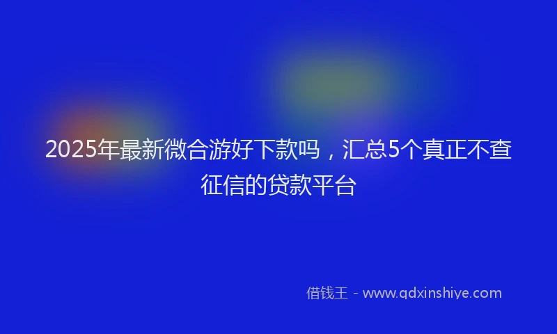 2025年最新微合游好下款吗，汇总5个真正不查征信的贷款平台