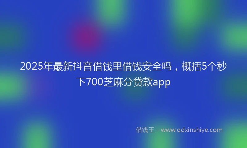2025年最新抖音借钱里借钱安全吗，概括5个秒下700芝麻分贷款app