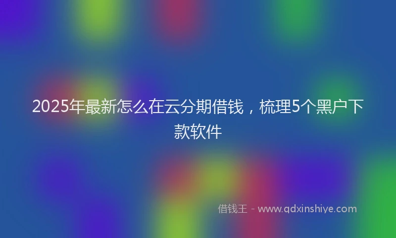 2025年最新怎么在云分期借钱，梳理5个黑户下款软件