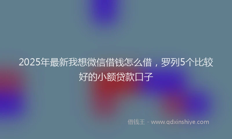 2025年最新我想微信借钱怎么借，罗列5个比较好的小额贷款口子