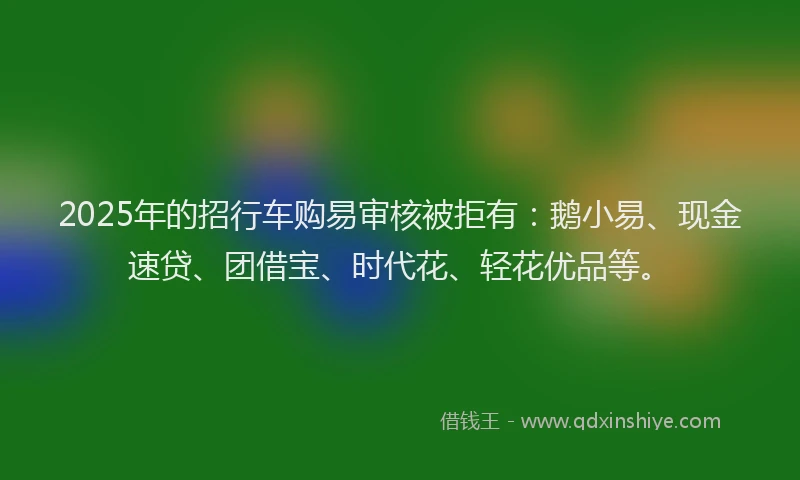 2025年的招行车购易审核被拒有：鹅小易、现金速贷、团借宝、时代花、轻花优品等。