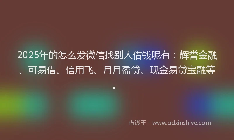 2025年的怎么发微信找别人借钱呢有：辉誉金融、可易借、信用飞、月月盈贷、现金易贷宝融等。
