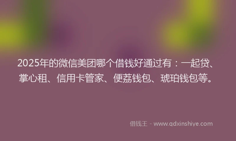2025年的微信美团哪个借钱好通过有：一起贷、掌心租、信用卡管家、便荔钱包、琥珀钱包等。