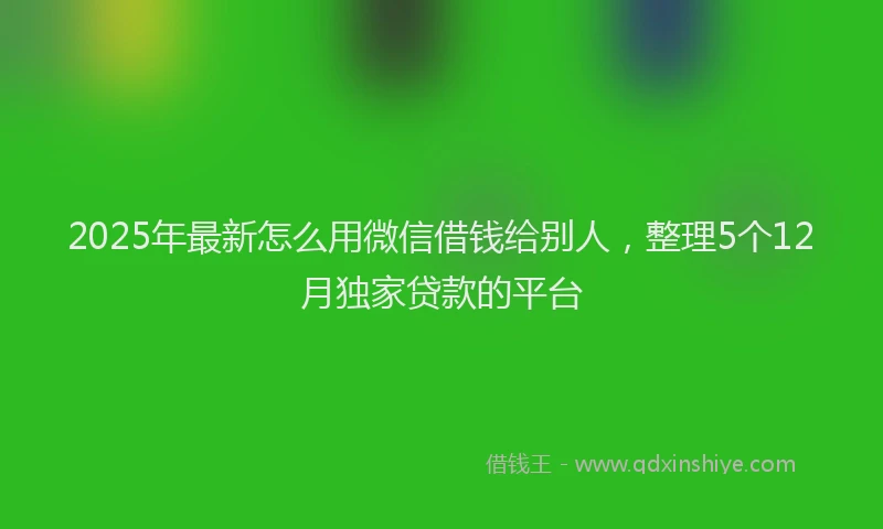 2025年最新怎么用微信借钱给别人，整理5个12月独家贷款的平台