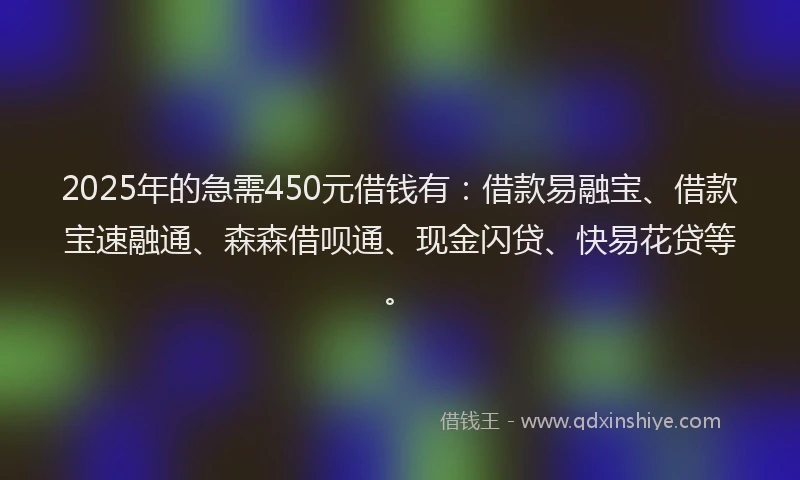 2025年的急需450元借钱有：借款易融宝、借款宝速融通、森森借呗通、现金闪贷、快易花贷等。