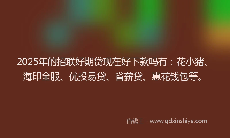 2025年的招联好期贷现在好下款吗有：花小猪、海印金服、优投易贷、省薪贷、惠花钱包等。