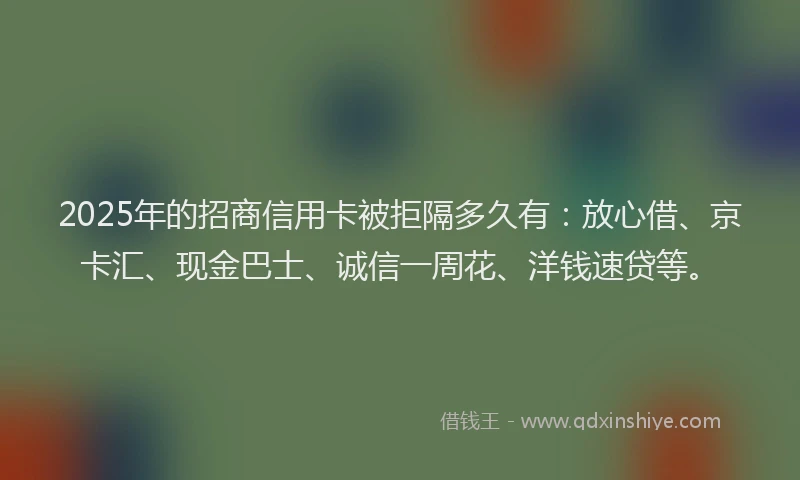 2025年的招商信用卡被拒隔多久有：放心借、京卡汇、现金巴士、诚信一周花、洋钱速贷等。