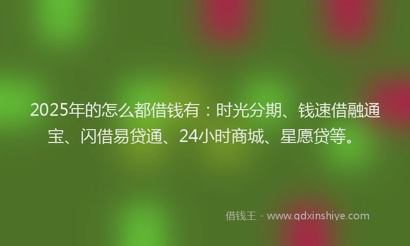 2025年的怎么都借钱有：时光分期、钱速借融通宝、闪借易贷通、24小时商城、星愿贷等。
