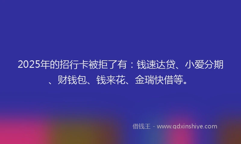 2025年的招行卡被拒了有：钱速达贷、小爱分期、财钱包、钱来花、金瑞快借等。