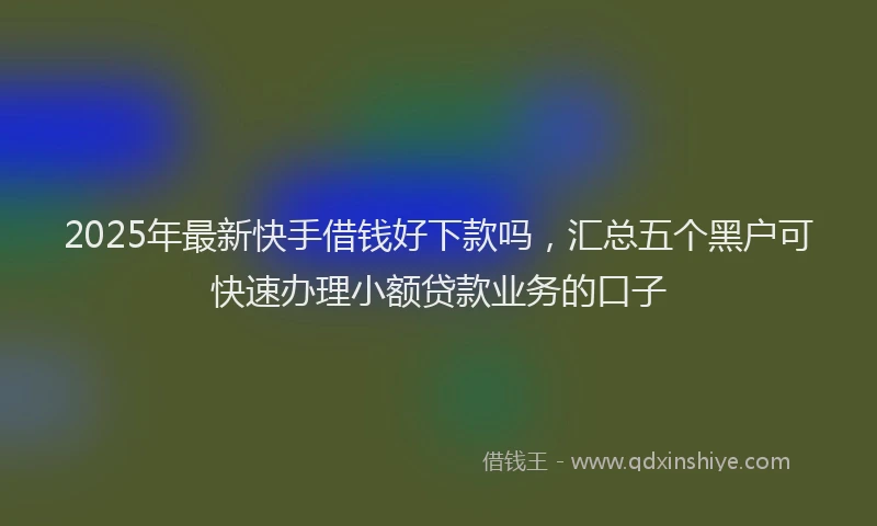 2025年最新快手借钱好下款吗，汇总五个黑户可快速办理小额贷款业务的口子