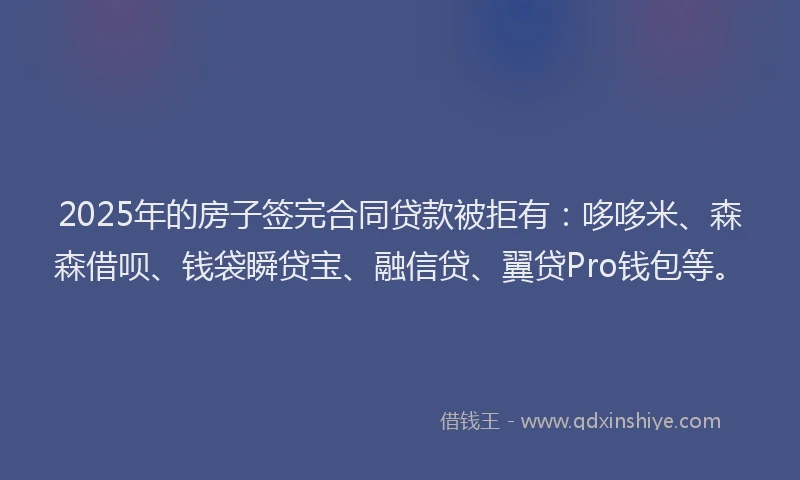 2025年的房子签完合同贷款被拒有：哆哆米、森森借呗、钱袋瞬贷宝、融信贷、翼贷Pro钱包等。