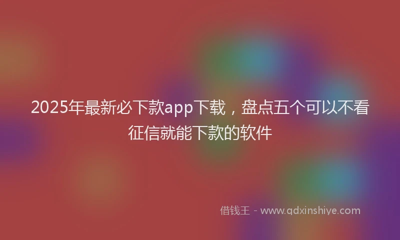 2025年最新必下款app下载，盘点五个可以不看征信就能下款的软件