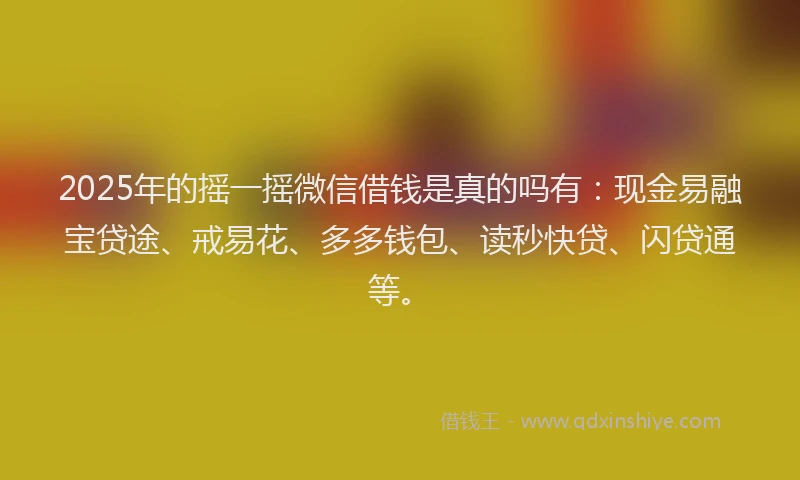 2025年的摇一摇微信借钱是真的吗有：现金易融宝贷途、戒易花、多多钱包、读秒快贷、闪贷通等。