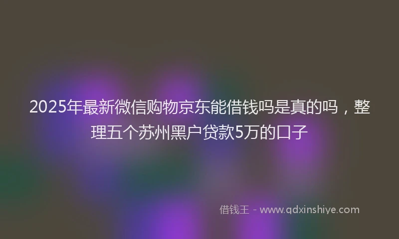 2025年最新微信购物京东能借钱吗是真的吗，整理五个苏州黑户贷款5万的口子