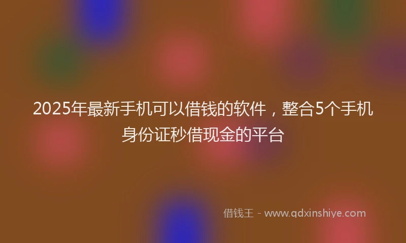 2025年最新手机可以借钱的软件，整合5个手机身份证秒借现金的平台