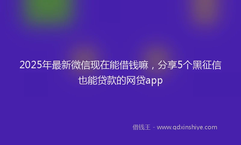 2025年最新微信现在能借钱嘛，分享5个黑征信也能贷款的网贷app