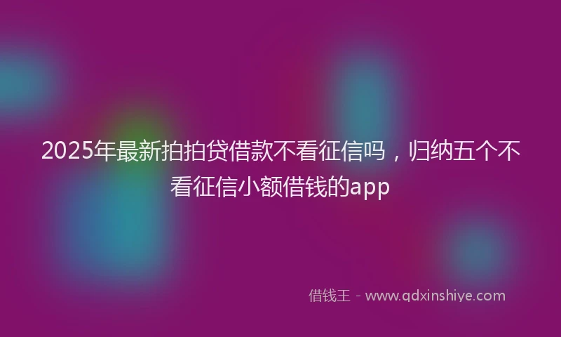 2025年最新拍拍贷借款不看征信吗，归纳五个不看征信小额借钱的app
