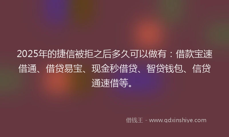 2025年的捷信被拒之后多久可以做有：借款宝速借通、借贷易宝、现金秒借贷、智贷钱包、信贷通速借等。