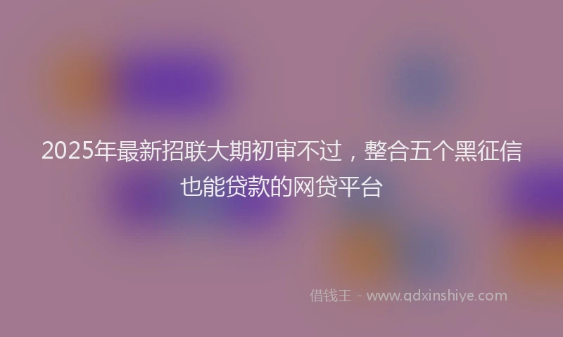 2025年最新招联大期初审不过，整合五个黑征信也能贷款的网贷平台