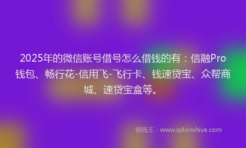 2025年的微信账号借号怎么借钱的有：信融Pro钱包、畅行花-信用飞-飞行卡、钱速贷宝、众帮商城、速贷宝盒等。