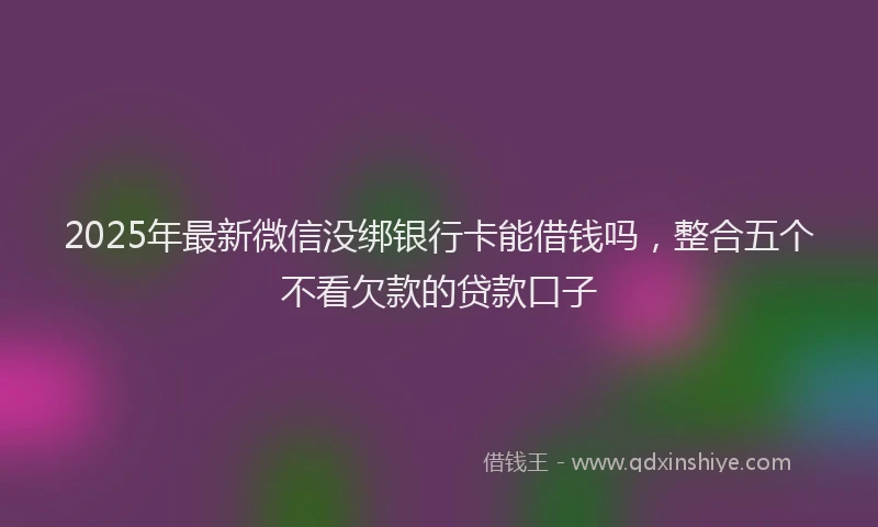 2025年最新微信没绑银行卡能借钱吗，整合五个不看欠款的贷款口子