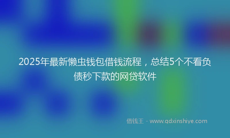 2025年最新懒虫钱包借钱流程，总结5个不看负债秒下款的网贷软件