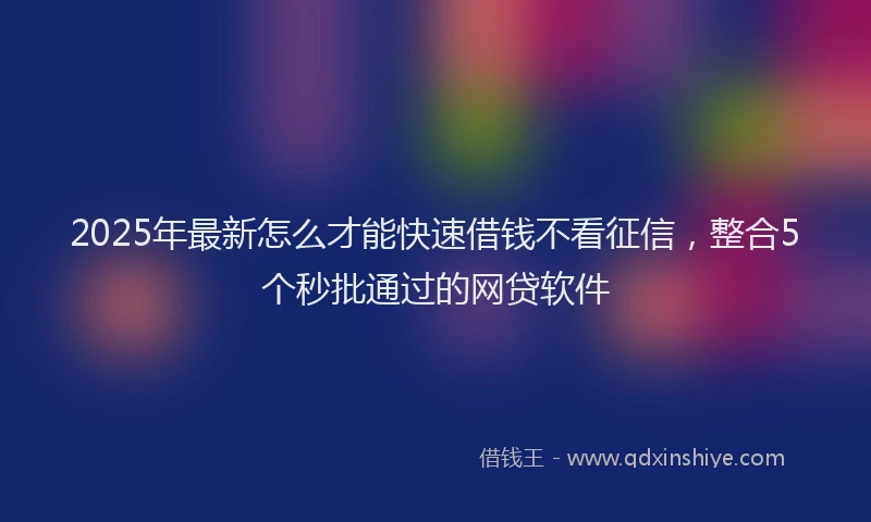 2025年最新怎么才能快速借钱不看征信，整合5个秒批通过的网贷软件