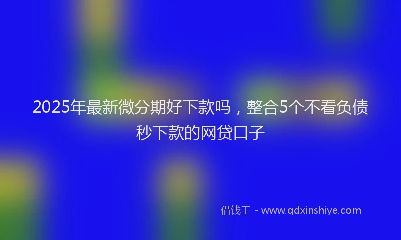 2025年最新微分期好下款吗，整合5个不看负债秒下款的网贷口子