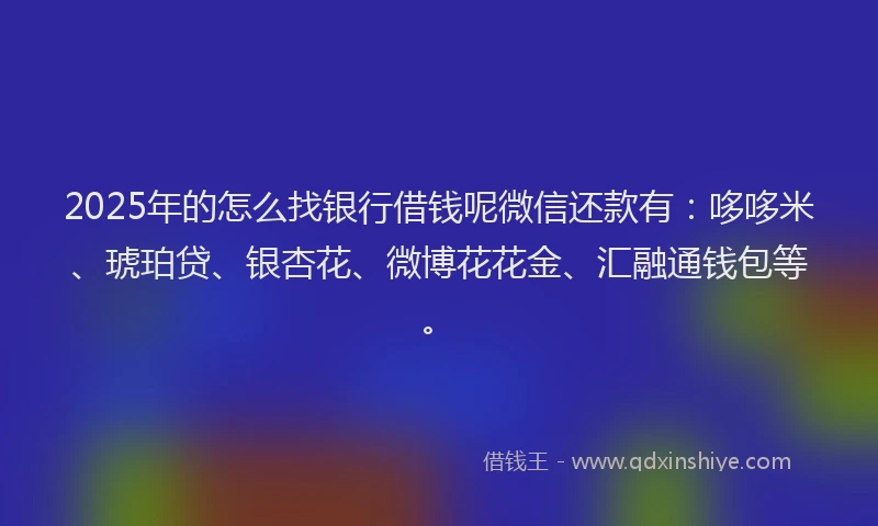 2025年的怎么找银行借钱呢微信还款有：哆哆米、琥珀贷、银杏花、微博花花金、汇融通钱包等。