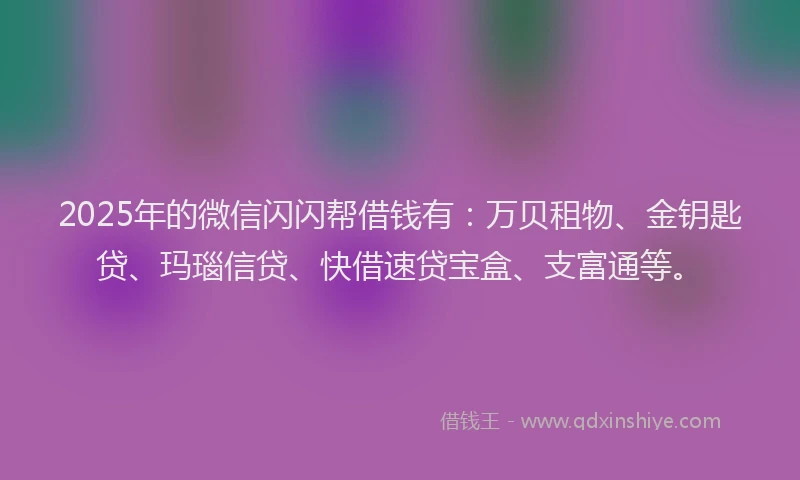 2025年的微信闪闪帮借钱有：万贝租物、金钥匙贷、玛瑙信贷、快借速贷宝盒、支富通等。