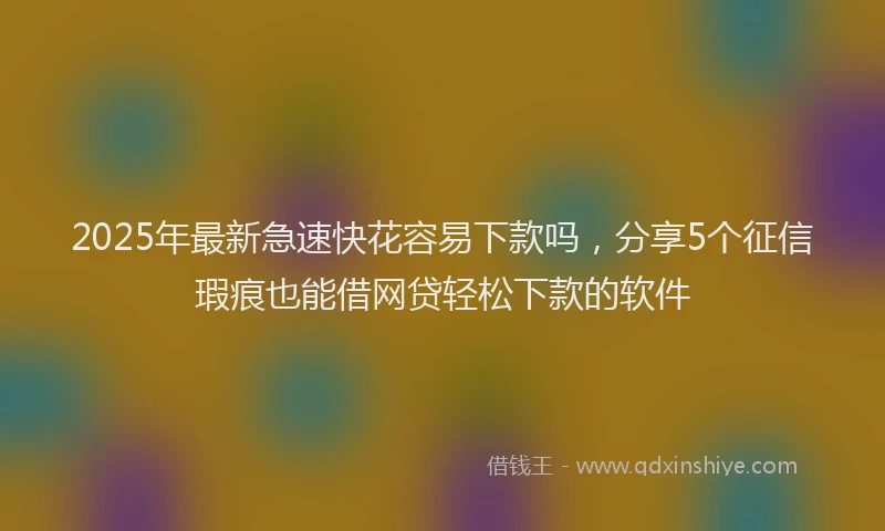 2025年最新急速快花容易下款吗，分享5个征信瑕疵也能借网贷轻松下款的软件