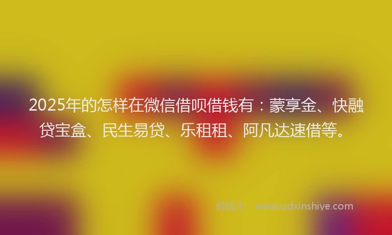 2025年的怎样在微信借呗借钱有：蒙享金、快融贷宝盒、民生易贷、乐租租、阿凡达速借等。