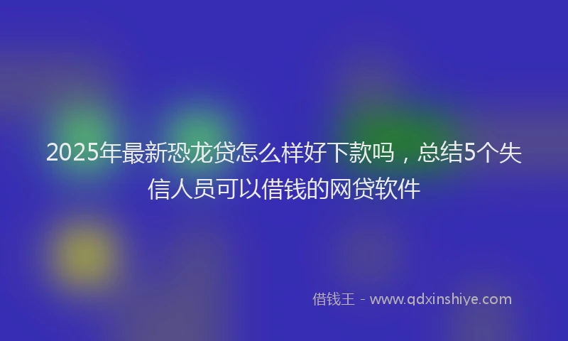 2025年最新恐龙贷怎么样好下款吗，总结5个失信人员可以借钱的网贷软件