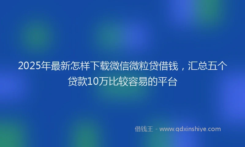 2025年最新怎样下载微信微粒贷借钱，汇总五个贷款10万比较容易的平台