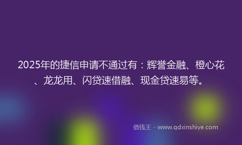 2025年的捷信申请不通过有：辉誉金融、橙心花、龙龙用、闪贷速借融、现金贷速易等。