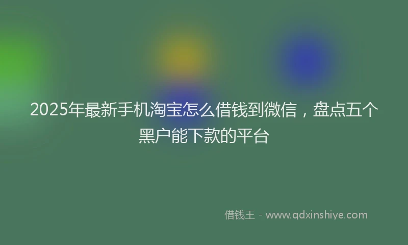 2025年最新手机淘宝怎么借钱到微信，盘点五个黑户能下款的平台