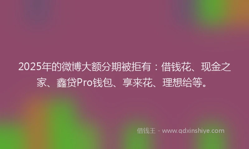 2025年的微博大额分期被拒有：借钱花、现金之家、鑫贷Pro钱包、享来花、理想给等。