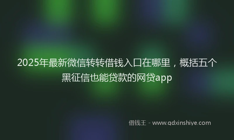 2025年最新微信转转借钱入口在哪里，概括五个黑征信也能贷款的网贷app