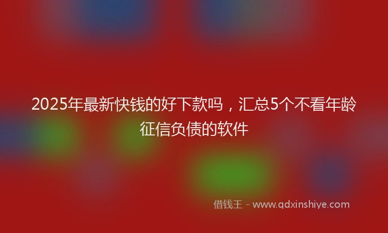 2025年最新快钱的好下款吗，汇总5个不看年龄征信负债的软件