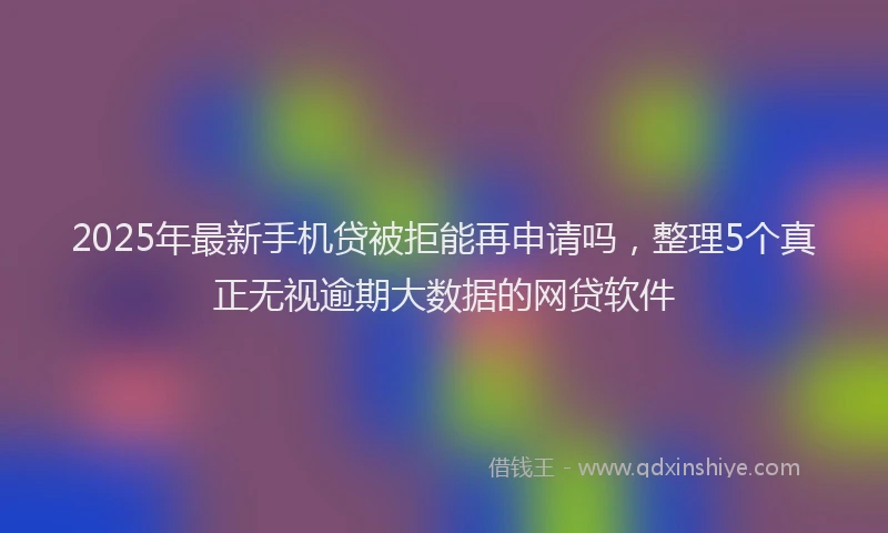 2025年最新手机贷被拒能再申请吗，整理5个真正无视逾期大数据的网贷软件