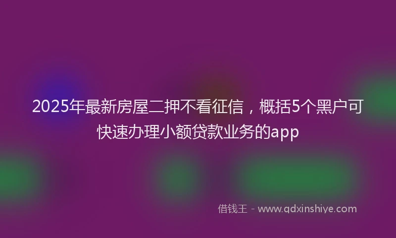 2025年最新房屋二押不看征信，概括5个黑户可快速办理小额贷款业务的app
