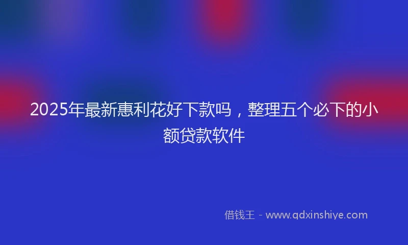 2025年最新惠利花好下款吗，整理五个必下的小额贷款软件