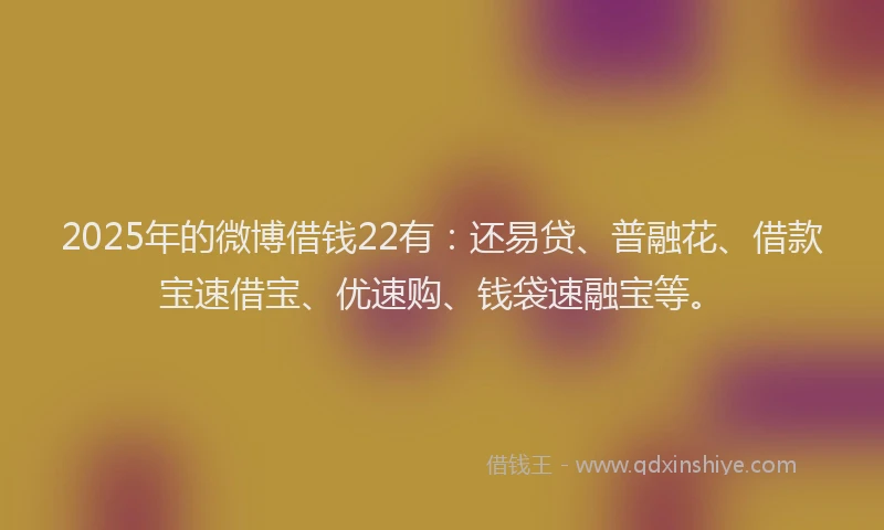 2025年的微博借钱22有：还易贷、普融花、借款宝速借宝、优速购、钱袋速融宝等。