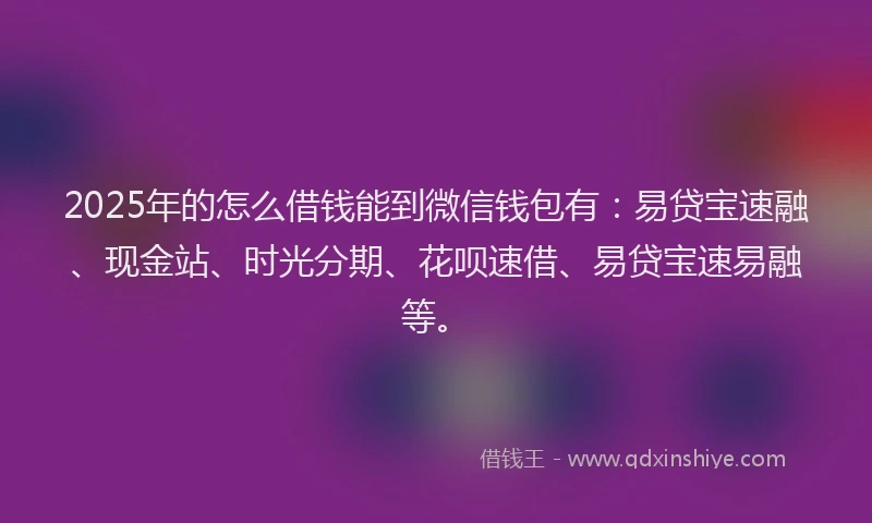 2025年的怎么借钱能到微信钱包有：易贷宝速融、现金站、时光分期、花呗速借、易贷宝速易融等。