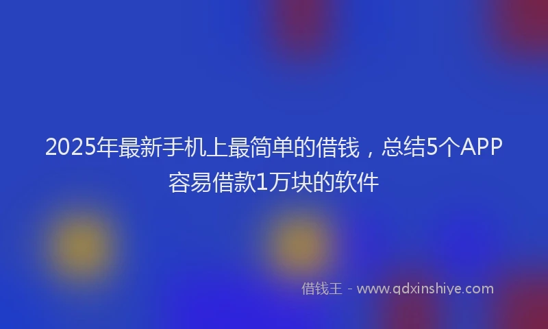 2025年最新手机上最简单的借钱，总结5个APP容易借款1万块的软件