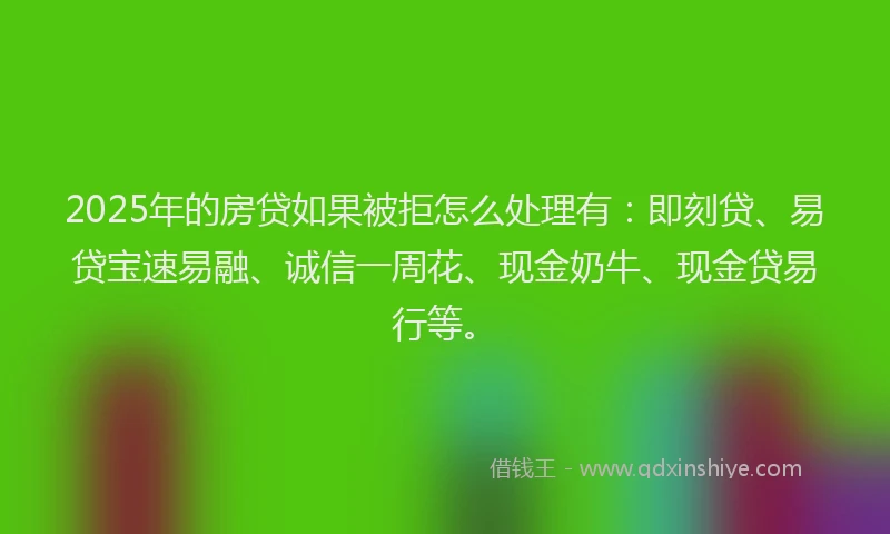 2025年的房贷如果被拒怎么处理有：即刻贷、易贷宝速易融、诚信一周花、现金奶牛、现金贷易行等。