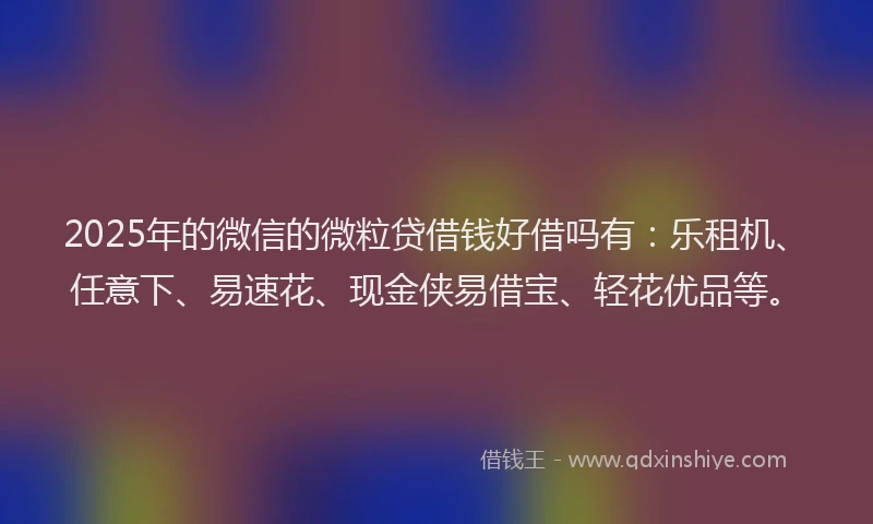 2025年的微信的微粒贷借钱好借吗有：乐租机、任意下、易速花、现金侠易借宝、轻花优品等。