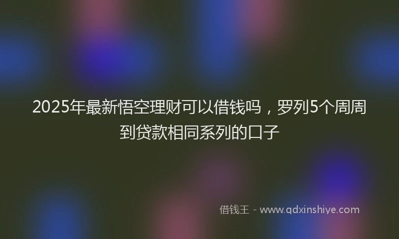 2025年最新悟空理财可以借钱吗，罗列5个周周到贷款相同系列的口子