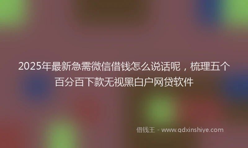 2025年最新急需微信借钱怎么说话呢，梳理五个百分百下款无视黑白户网贷软件